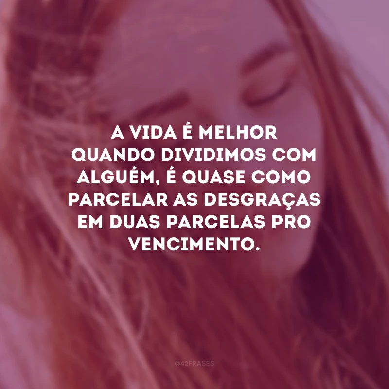 A vida é melhor quando dividimos com alguém, é quase como parcelar as desgraças em duas parcelas pro vencimento.