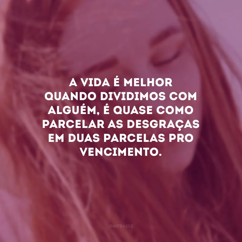 A vida é melhor quando dividimos com alguém, é quase como parcelar as desgraças em duas parcelas pro vencimento.