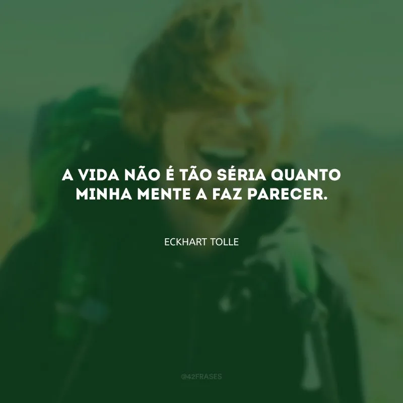 A vida não é tão séria quanto minha mente a faz parecer.