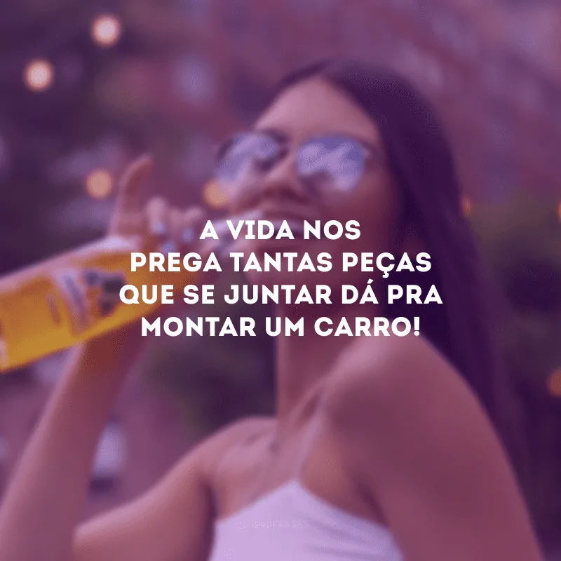 A vida nos prega tantas peças que se juntar dá pra montar um carro!