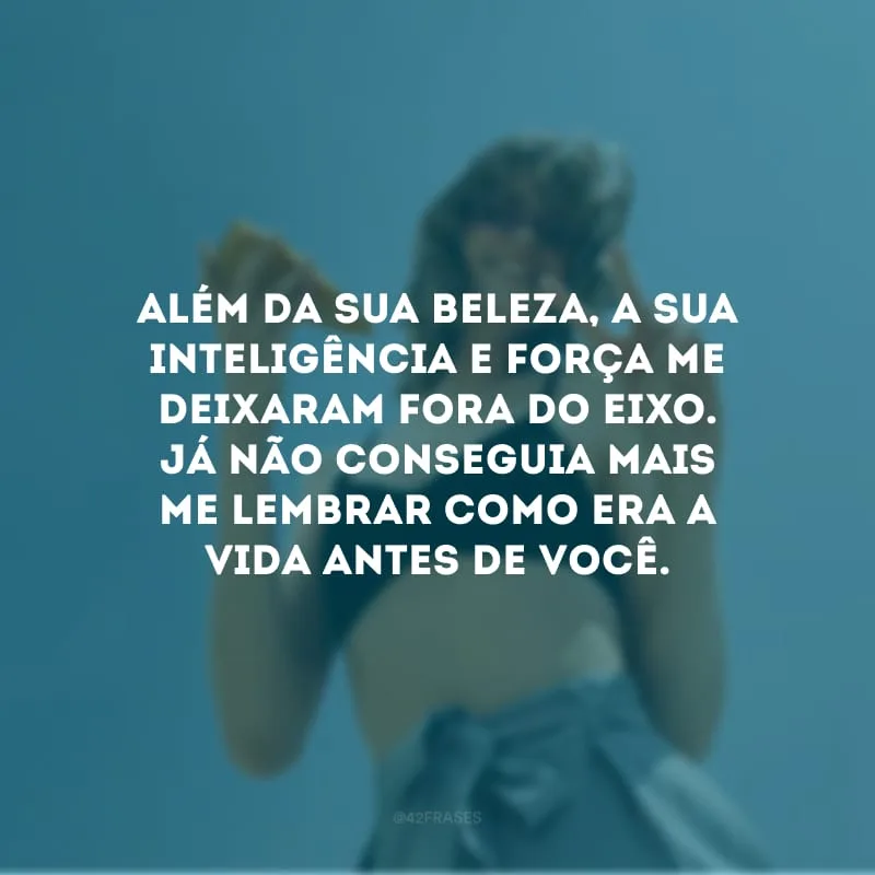 Além da sua beleza, a sua inteligência e força me deixaram fora do eixo. Já não conseguia mais me lembrar como era a vida antes de você.