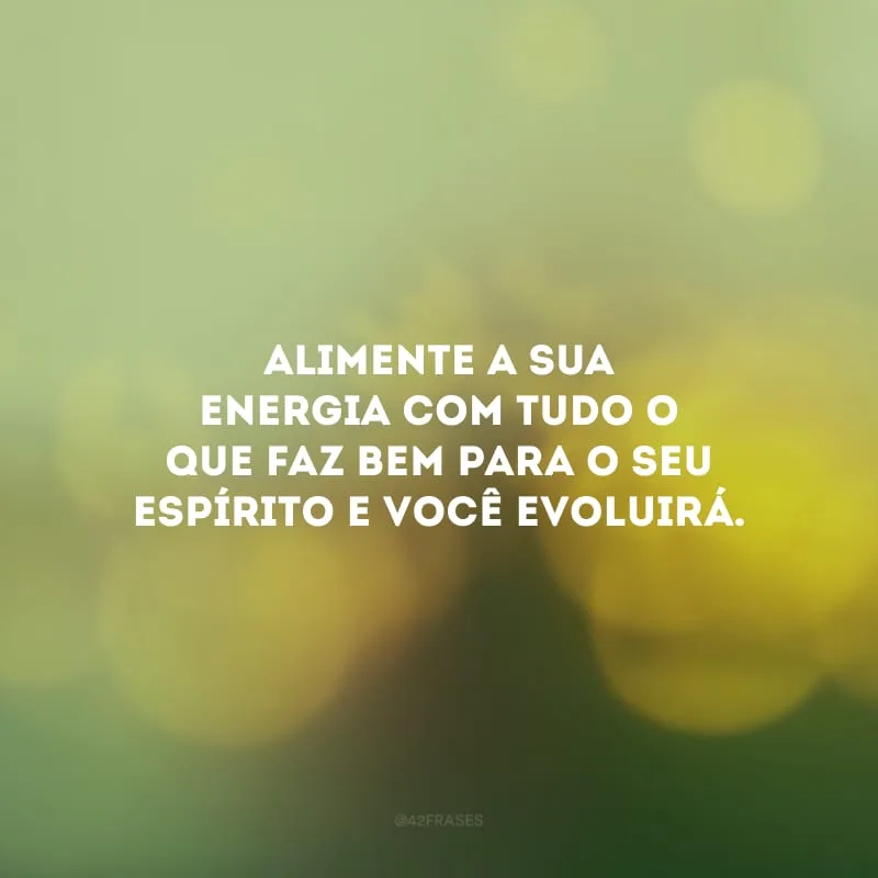 Alimente a sua energia com tudo o que faz bem para o seu espírito e você evoluirá.