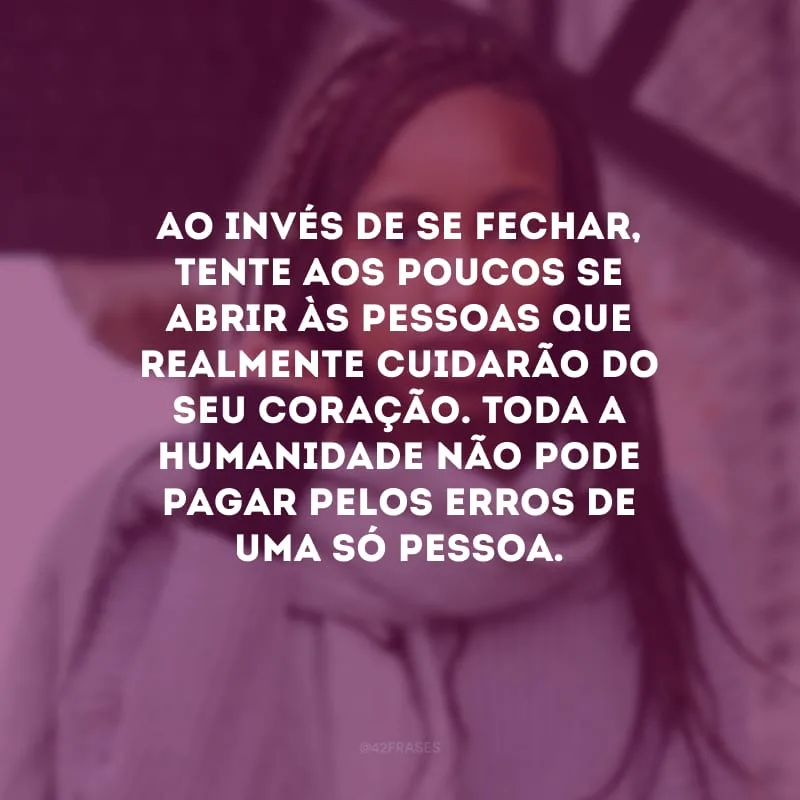 Ao invés de se fechar, tente aos poucos se abrir às pessoas que realmente cuidarão do seu coração. Toda a humanidade não pode pagar pelos erros de uma só pessoa.