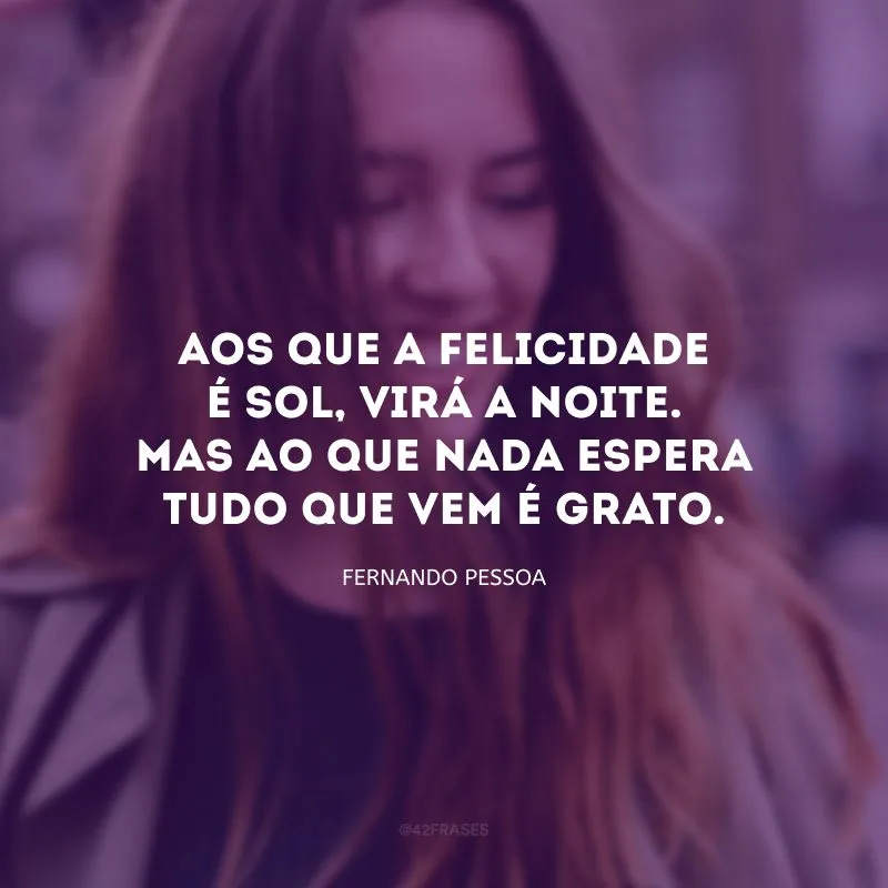 Aos que a felicidade é sol, virá a noite. Mas ao que nada espera tudo que vem é grato.