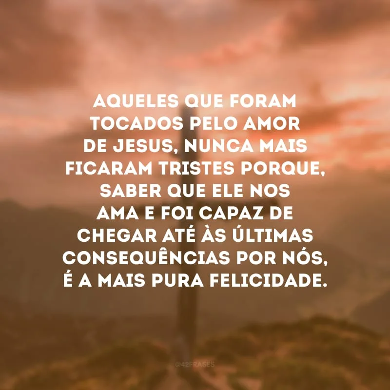 Aqueles que foram tocados pelo amor de Jesus, nunca mais ficaram tristes porque, saber que Ele nos ama e foi capaz de chegar até às últimas consequências por nós, é a mais pura felicidade.