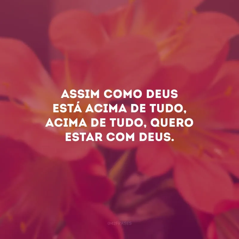 Assim como Deus está acima de tudo, acima de tudo, quero estar com Deus.