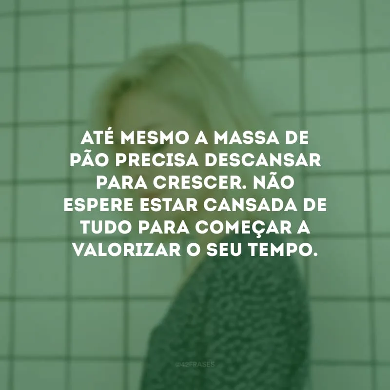 Até mesmo a massa de pão precisa descansar para crescer. Não espere estar cansada de tudo para começar a valorizar o seu tempo.
