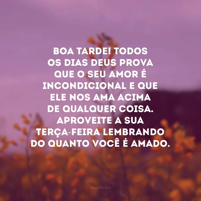 Boa tarde! Todos os dias Deus prova que o Seu amor é incondicional e que Ele nos ama acima de qualquer coisa. Aproveite a sua terça-feira lembrando do quanto você é amado. 