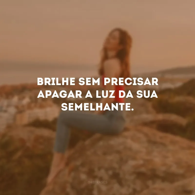 Brilhe sem precisar apagar a luz da sua semelhante.