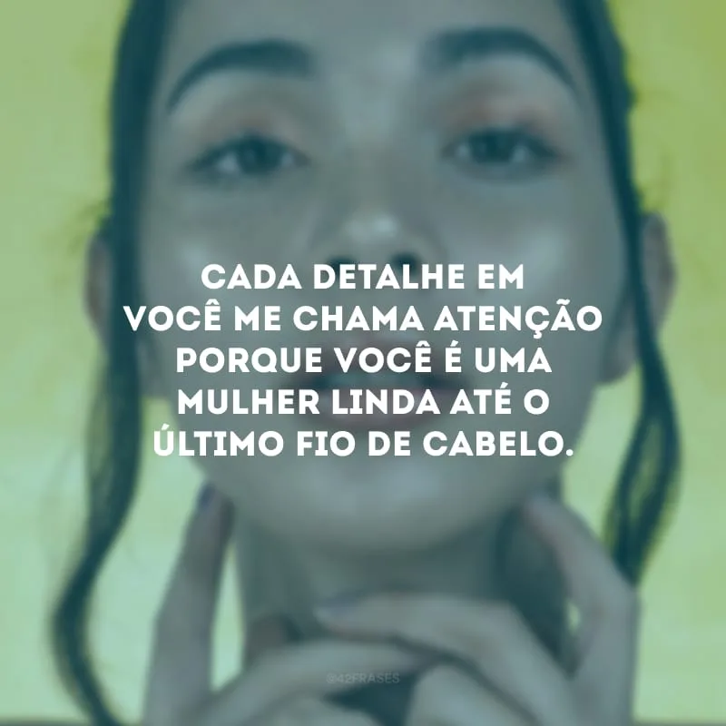 Cada detalhe em você me chama atenção porque você é uma mulher linda até o último fio de cabelo.