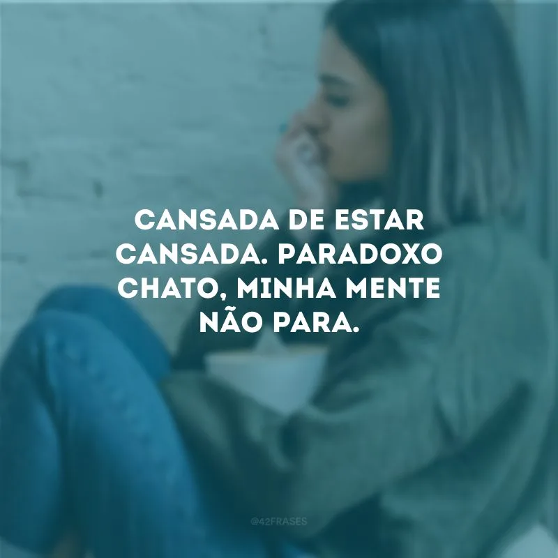 Cansada de estar cansada. Paradoxo chato, minha mente não para.