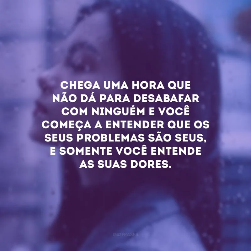 Chega uma hora que não dá para desabafar com ninguém e você começa a entender que os seus problemas são seus, e somente você entende as suas dores.