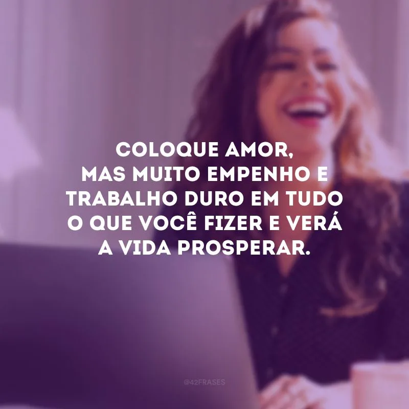 Coloque amor, mas muito empenho e trabalho duro em tudo o que você fizer e verá a vida prosperar. 