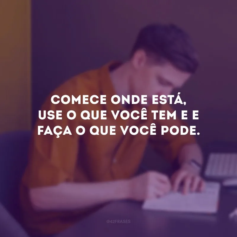 Comece onde está, use o que você tem e e faça o que você pode.
