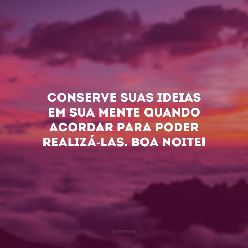Conserve suas ideias em sua mente quando acordar para poder realizá-las. Boa noite!