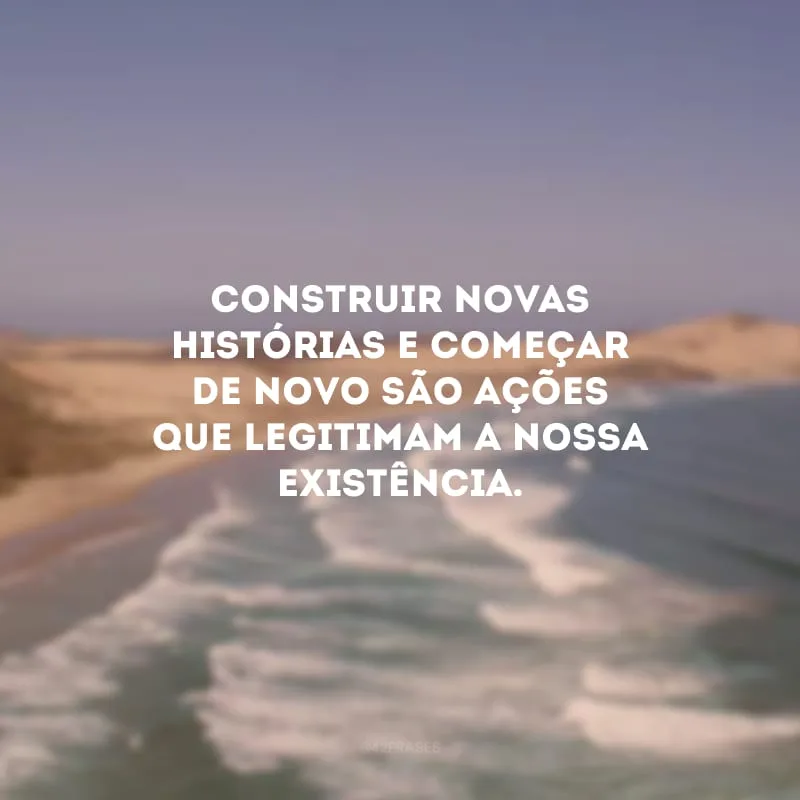 Construir novas histórias e começar de novo são ações que legitimam a nossa existência.