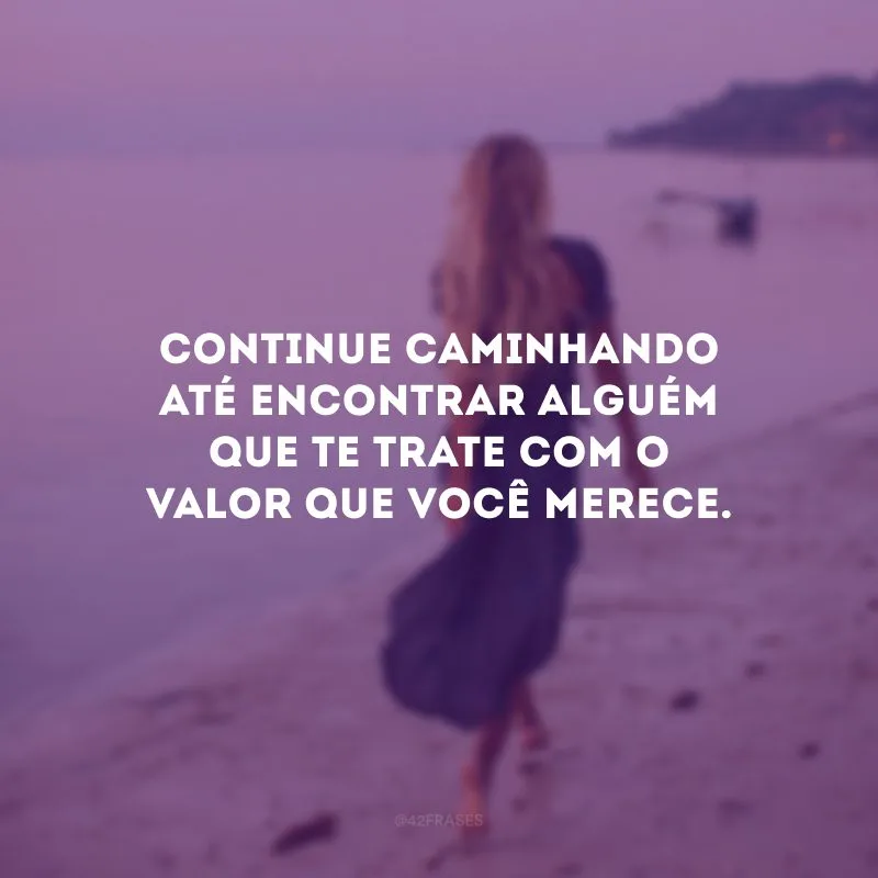 Continue caminhando até encontrar alguém que te trate com o valor que você merece.