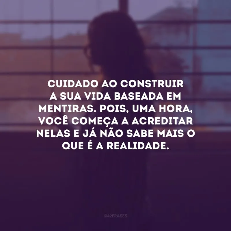 Cuidado ao construir a sua vida baseada em mentiras. Pois, uma hora, você começa a acreditar nelas e já não sabe mais o que é a realidade. 