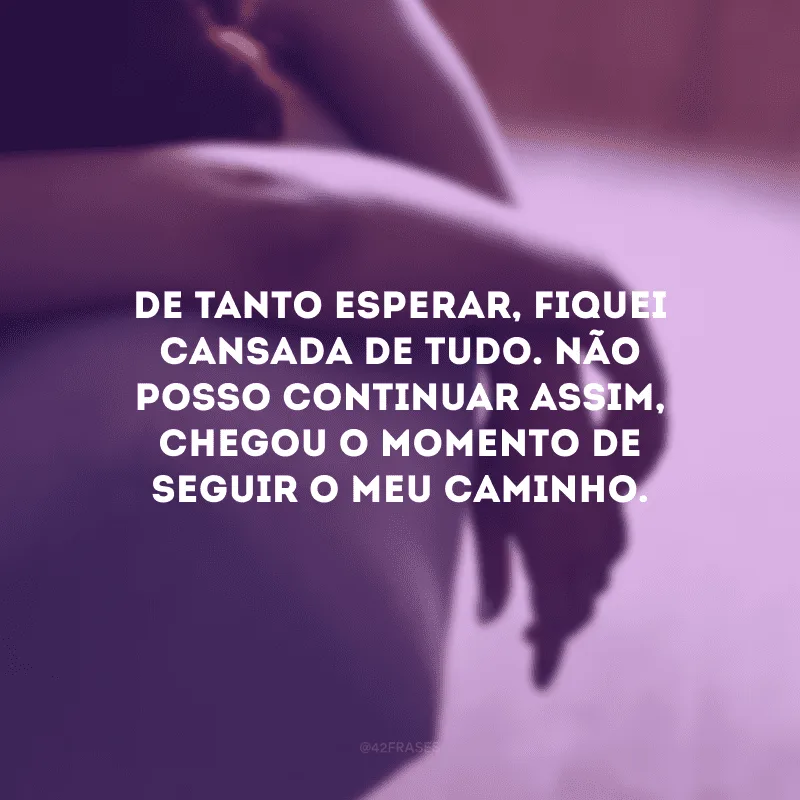 De tanto esperar, fiquei cansada de tudo. Não posso continuar assim, chegou o momento de seguir o meu caminho.