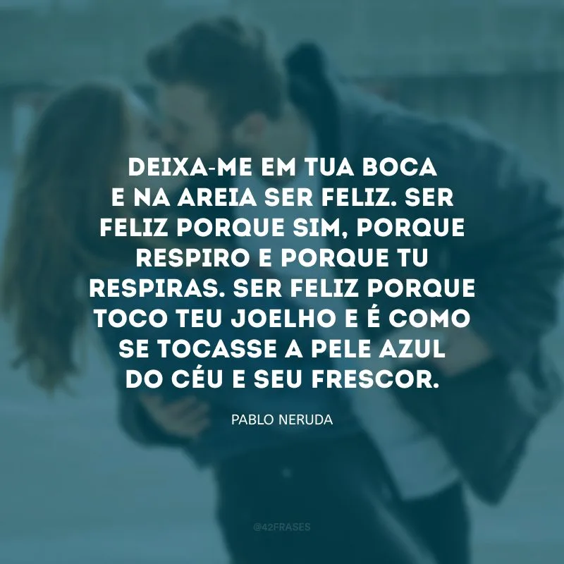 Deixa-me em tua boca e na areia ser feliz. Ser feliz porque sim, porque respiro e porque tu respiras. Ser feliz porque toco teu joelho e é como se tocasse a pele azul do céu e seu frescor.