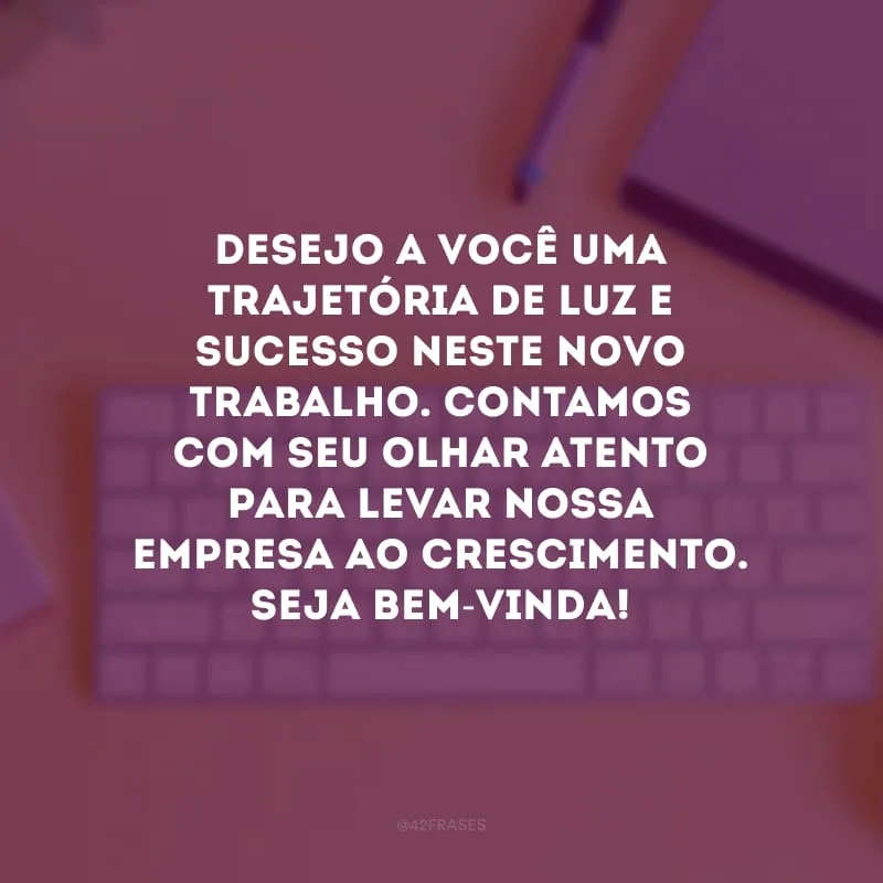 Desejo a você uma trajetória de luz e sucesso neste novo trabalho. Contamos com seu olhar atento para levar nossa empresa ao crescimento. Seja bem-vinda! 