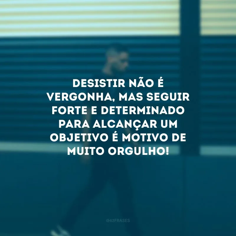 Desistir não é vergonha, mas seguir forte e determinado para alcançar um objetivo é motivo de muito orgulho!