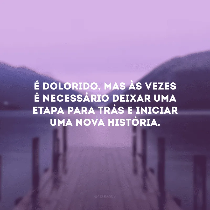 É dolorido, mas às vezes é necessário deixar uma etapa para trás e iniciar uma nova história.