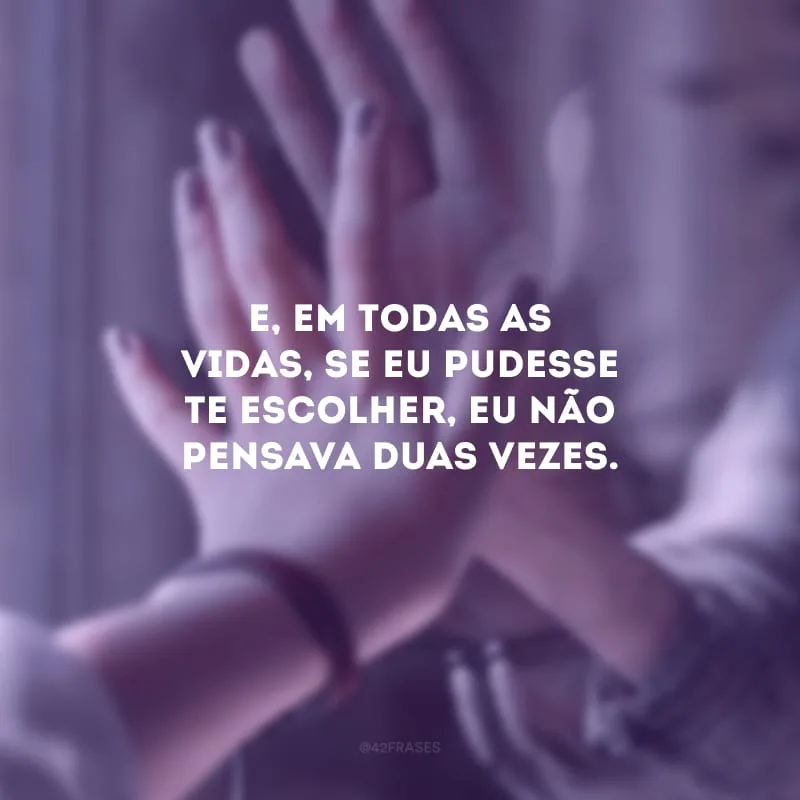 E, em todas as vidas, se eu pudesse te escolher, eu não pensava duas vezes. 