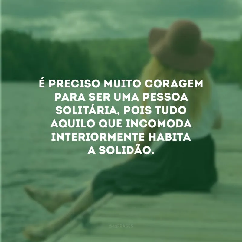 É preciso muito coragem para ser uma pessoa solitária, pois tudo aquilo que incomoda interiormente habita a solidão.