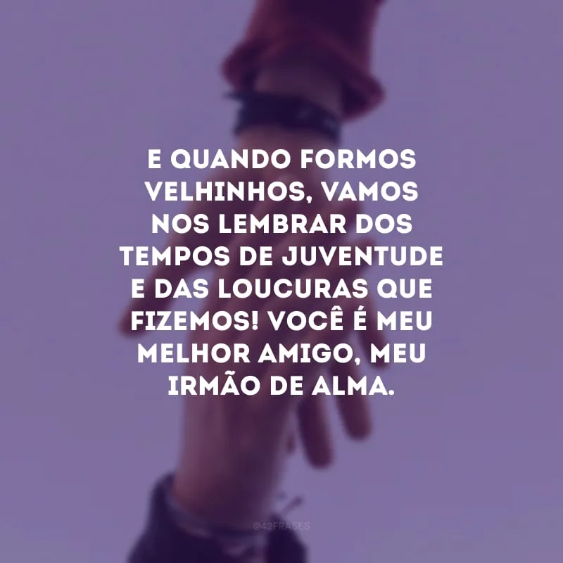 E quando formos velhinhos, vamos nos lembrar dos tempos de juventude e das loucuras que fizemos! Você é meu melhor amigo, meu irmão de alma. 