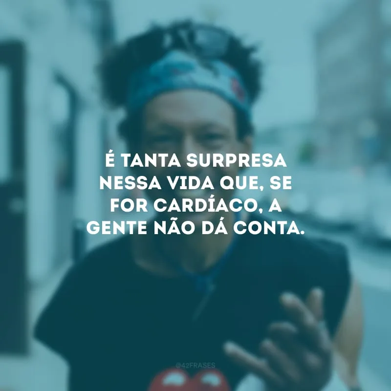 É tanta surpresa nessa vida que, se for cardíaco, a gente não dá conta.