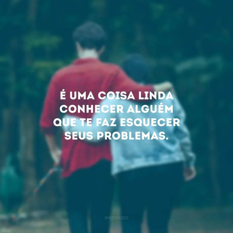 É uma coisa linda conhecer alguém que te faz esquecer seus problemas.