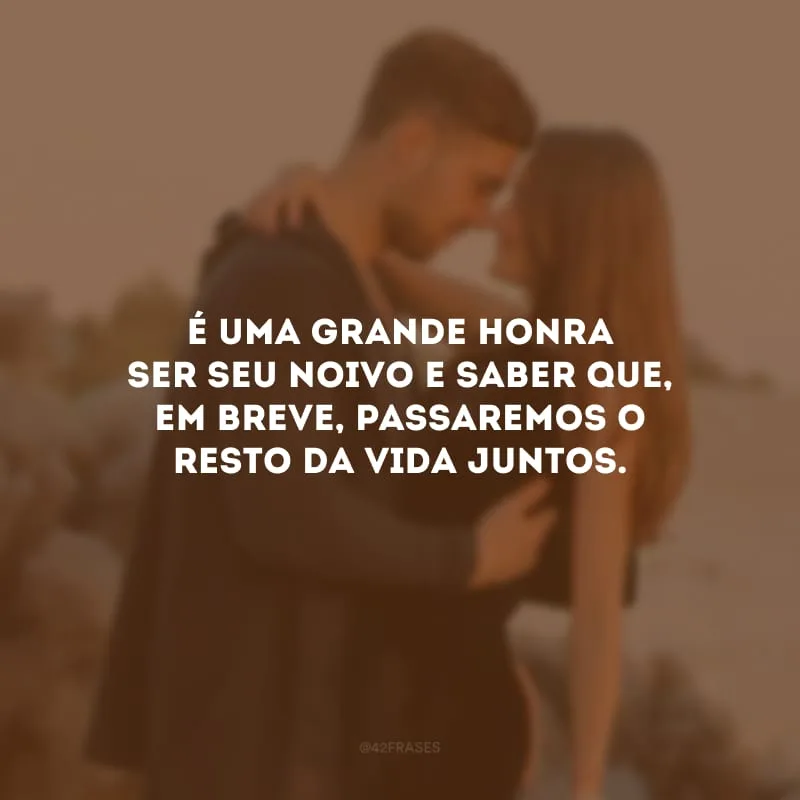 É uma grande honra ser seu noivo e saber que, em breve, passaremos o resto da vida juntos.
