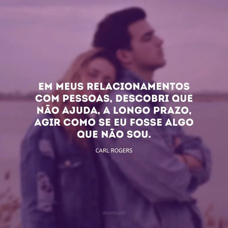 Em meus relacionamentos com pessoas, descobri que não ajuda, a longo prazo, agir como se eu fosse algo que não sou.