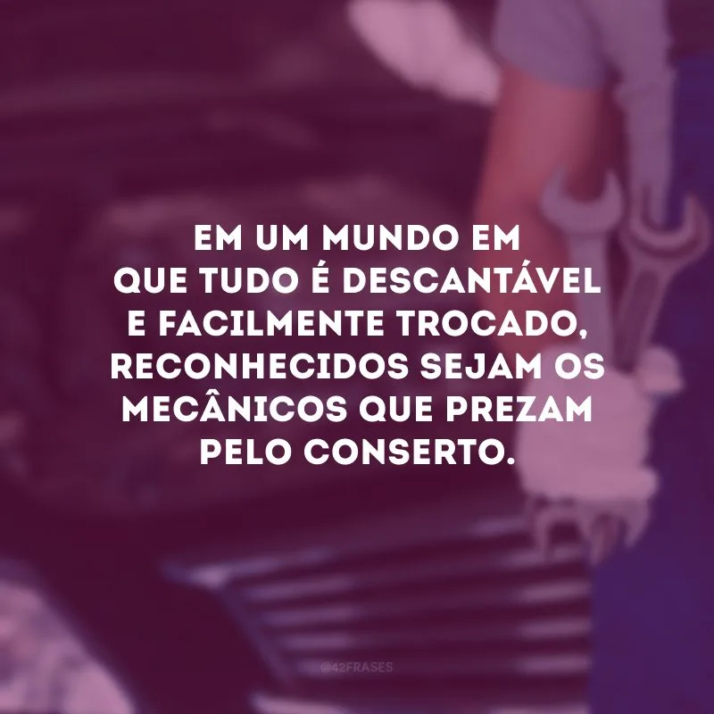 Em um mundo em que tudo é descantável e facilmente trocado, reconhecidos sejam os mecânicos que prezam pelo conserto.