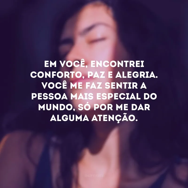 Em você, encontrei conforto, paz e alegria. Você me faz sentir a pessoa mais especial do mundo, só por me dar alguma atenção.