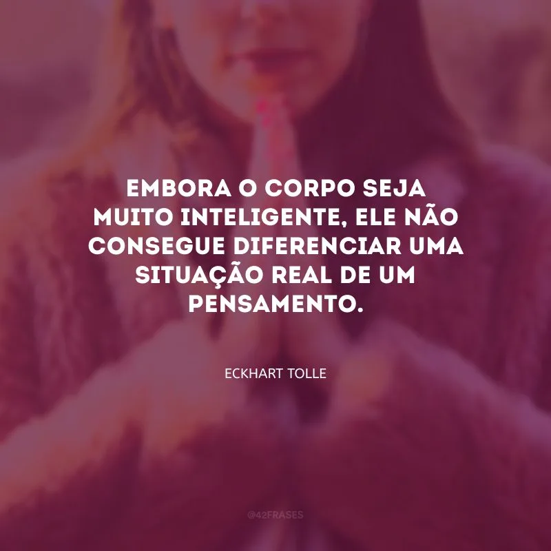 Embora o corpo seja muito inteligente, ele não consegue diferenciar uma situação real de um pensamento.