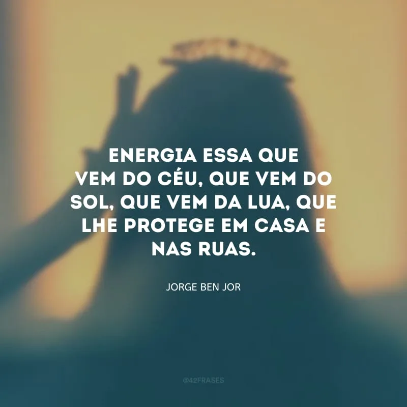 Energia essa que vem do céu, que vem do sol, que vem da lua, que lhe protege em casa e nas ruas.