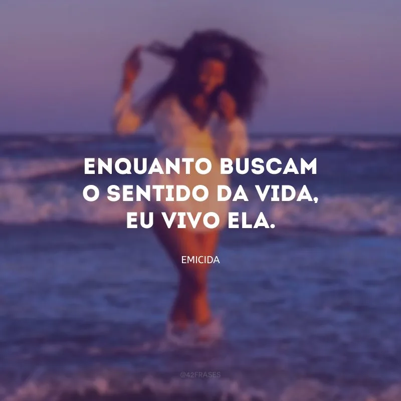 Enquanto buscam o sentido da vida, eu vivo ela.