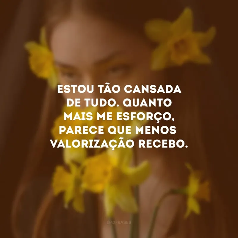 Estou tão cansada de tudo. Quanto mais me esforço, parece que menos valorização recebo.