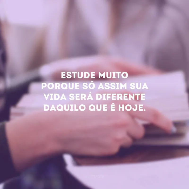 Estude muito porque só assim sua vida será diferente daquilo que é hoje.