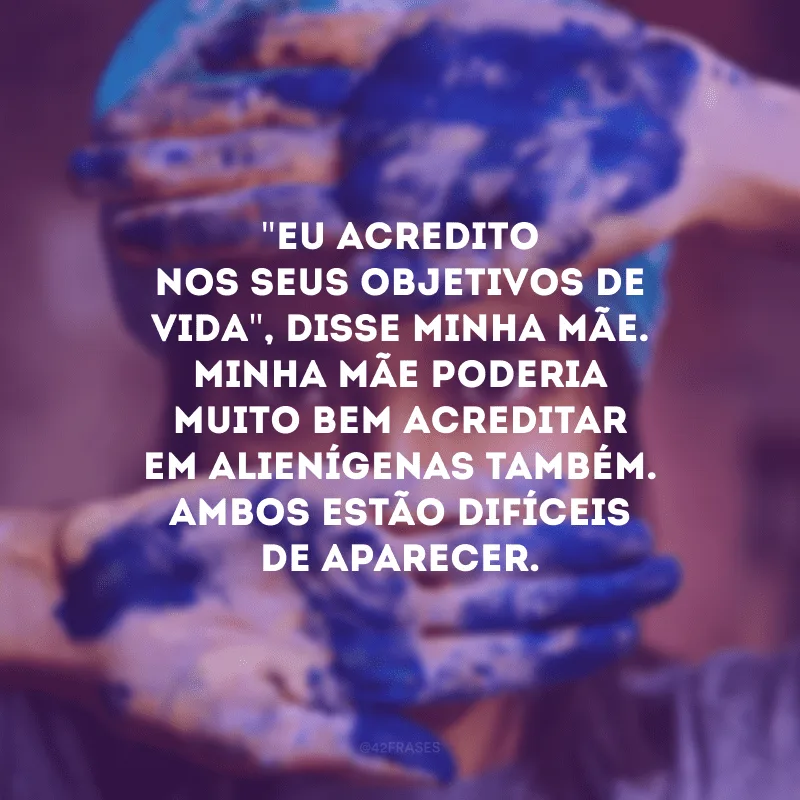 \"Eu acredito nos seus objetivos de vida\", disse minha mãe. Minha mãe poderia muito bem acreditar em alienígenas também. Ambos estão difíceis de aparecer.