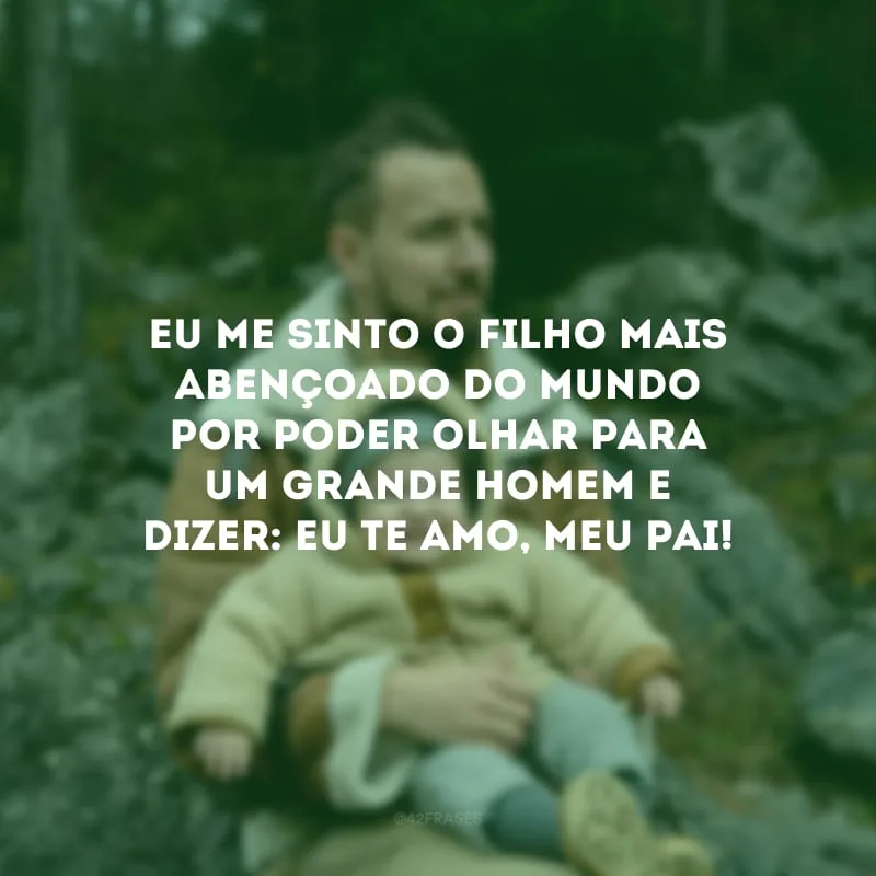 Eu me sinto o filho mais abençoado do mundo por poder olhar para um grande homem e dizer: eu te amo, meu pai!