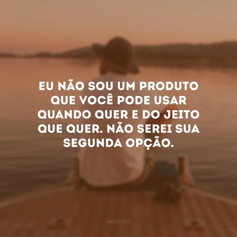 Eu não sou um produto que você pode usar quando quer e do jeito que quer. Não serei sua segunda opção.