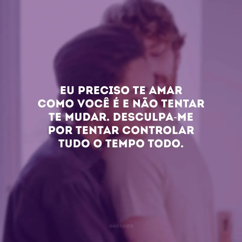 Eu preciso te amar como você é e não tentar te mudar. Desculpa-me por tentar controlar tudo o tempo todo.