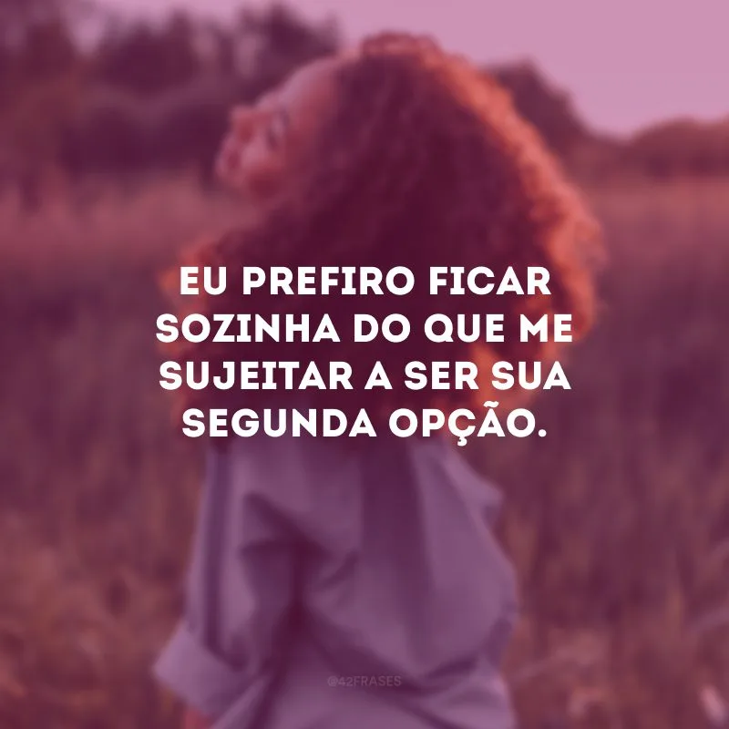 Eu prefiro ficar sozinha do que me sujeitar a ser sua segunda opção.