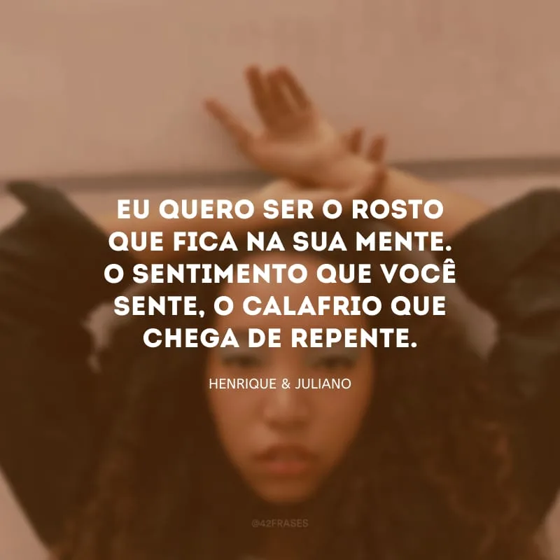 Eu quero ser o rosto que fica na sua mente. O sentimento que você sente, o calafrio que chega de repente.