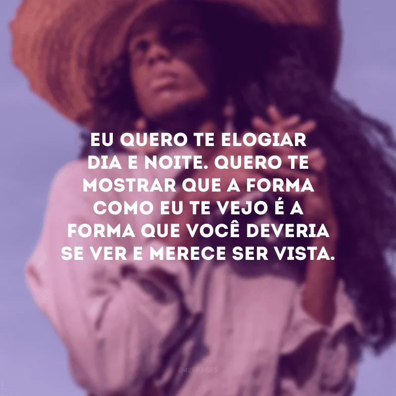 Eu quero te elogiar dia e noite. Quero te mostrar que a forma como eu te vejo é a forma que você deveria se ver e merece ser vista.