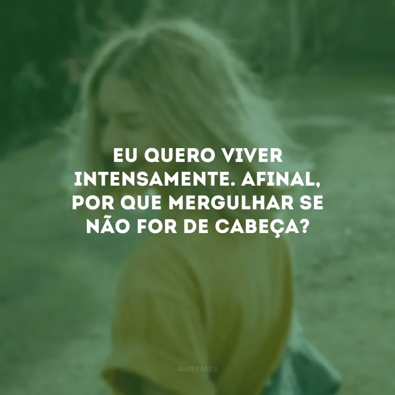 Eu quero viver intensamente. Afinal, por que mergulhar se não for de cabeça?