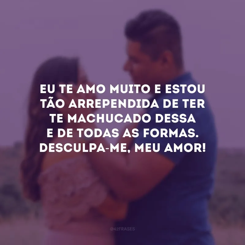 Eu te amo muito e estou tão arrependida de ter te machucado dessa e de todas as formas. Desculpa-me, meu amor!